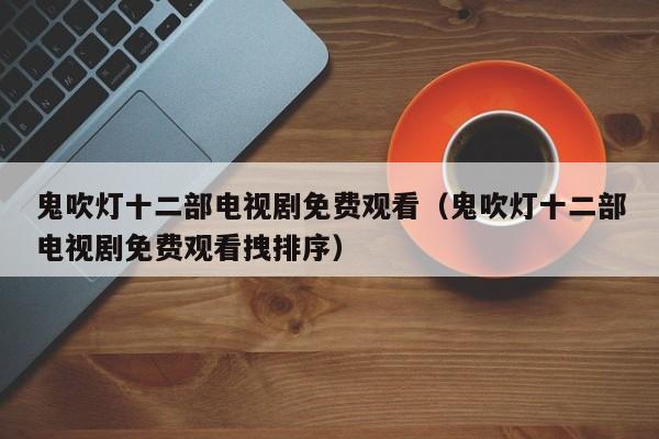 鬼吹灯十二部电视剧免费观看（鬼吹灯十二部电视剧免费观看拽排序）