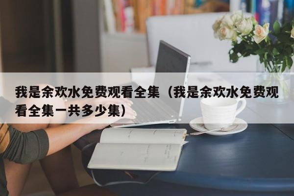 我是余欢水免费观看全集（我是余欢水免费观看全集一共多少集）
