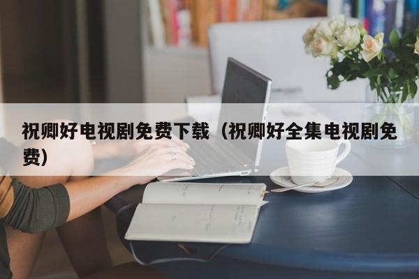 祝卿好电视剧免费下载（祝卿好全集电视剧免费）