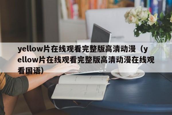yellow片在线观看完整版高清动漫（yellow片在线观看完整版高清动漫在线观看国语）