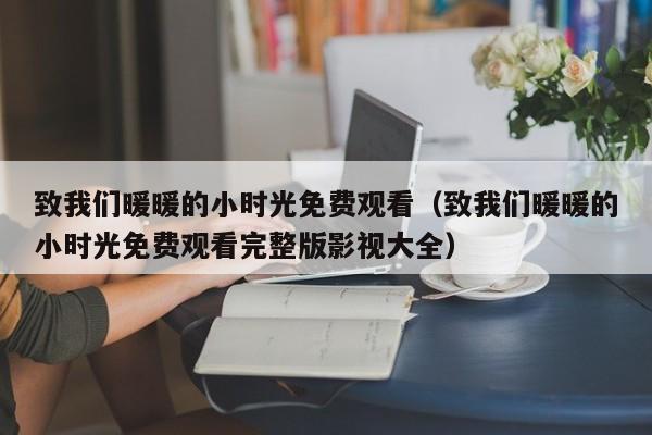 致我们暖暖的小时光免费观看(致我们暖暖的小时光免费观看完整版影视大全)