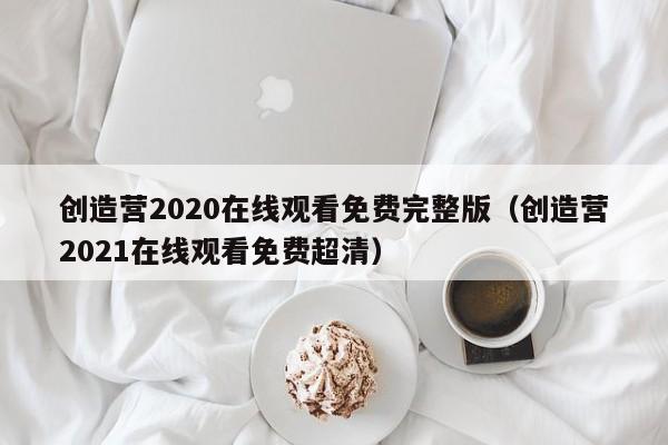 创造营2020在线观看免费完整版(创造营2021在线观看免费超清)
