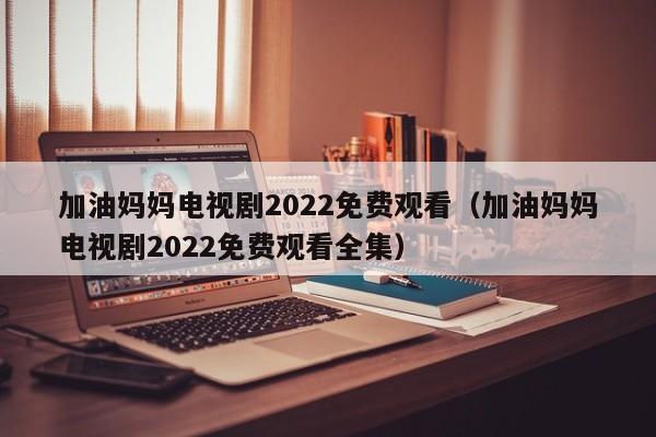 加油妈妈电视剧2022免费观看（加油妈妈电视剧2022免费观看全集）