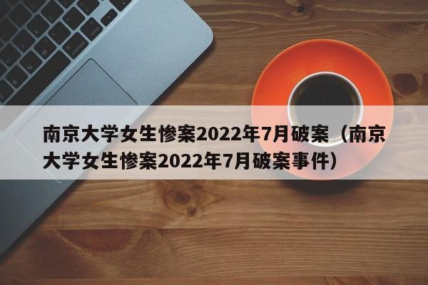南京大学女生惨案2022年7月破案（南京大学女生惨案2022年7月破案事件）
