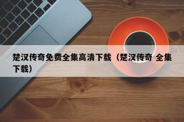 楚汉传奇免费全集高清下载(楚汉传奇 全集下载)