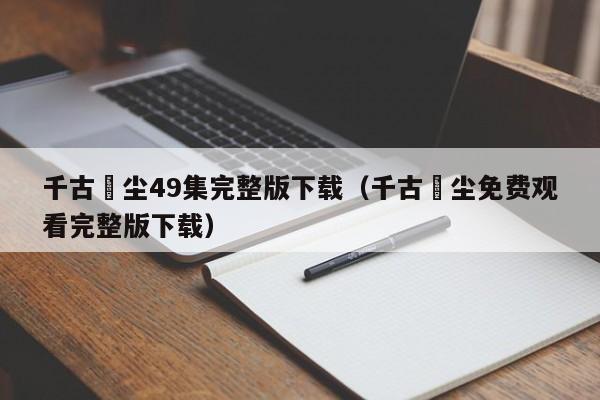 千古玦尘49集完整版下载（千古玦尘免费观看完整版下载）