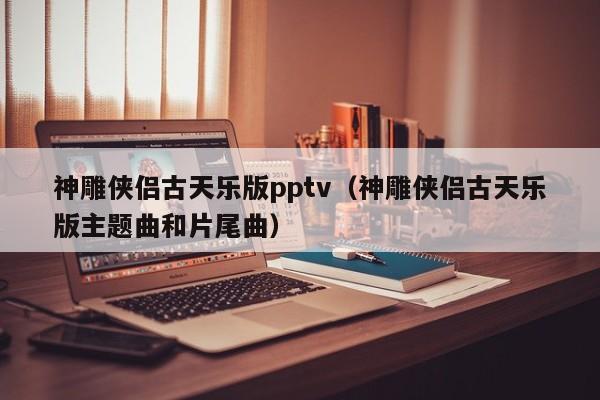 神雕侠侣古天乐版pptv（神雕侠侣古天乐版主题曲和片尾曲）