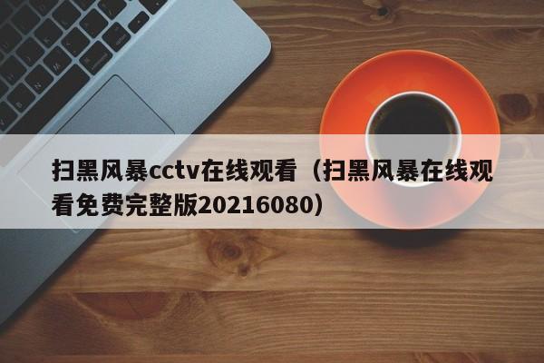 扫黑风暴cctv在线观看（扫黑风暴在线观看免费完整版20216080）