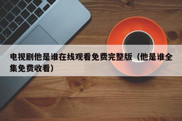 电视剧他是谁在线观看免费完整版(他是谁全集免费收看)