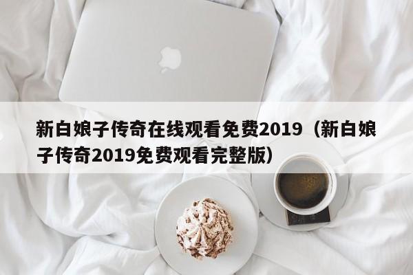 新白娘子传奇在线观看免费2019(新白娘子传奇2019免费观看完整版)