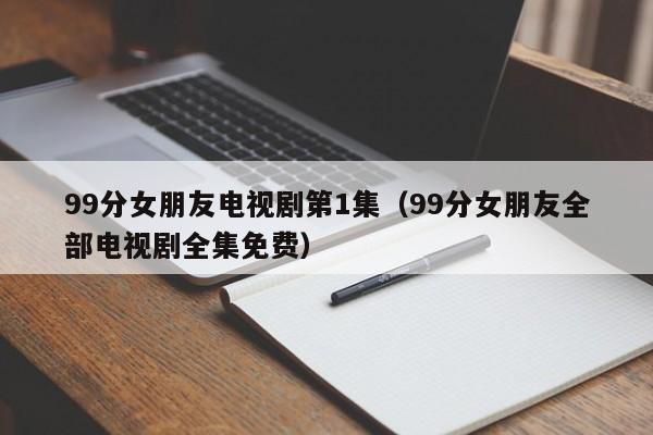 99分女朋友电视剧第1集(99分女朋友全部电视剧全集免费)