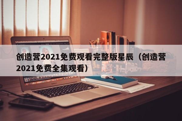 创造营2021免费观看完整版星辰（创造营2021免费全集观看）