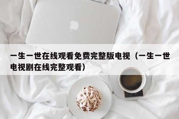 一生一世在线观看免费完整版电视(一生一世电视剧在线完整观看)