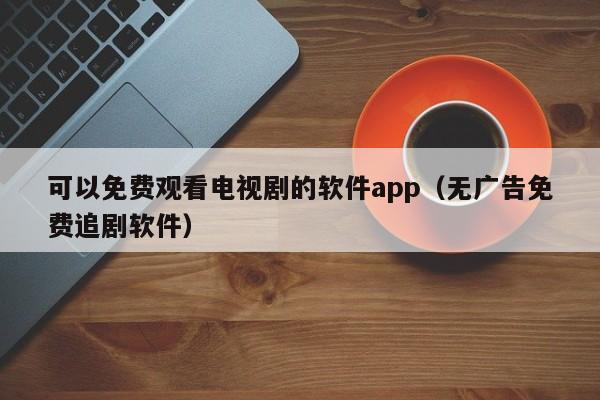 可以免费观看电视剧的软件app(无广告免费追剧软件)
