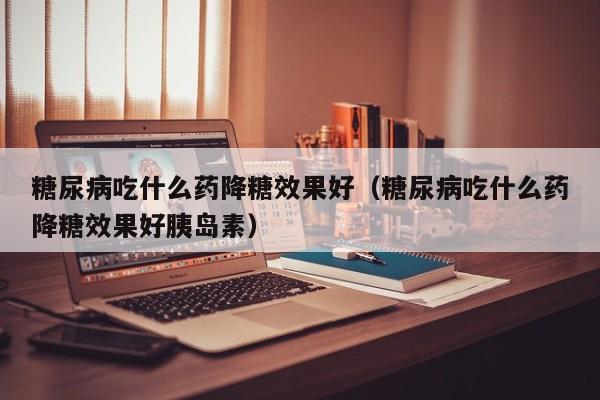 糖尿病吃什么药降糖效果好(糖尿病吃什么药降糖效果好胰岛素)