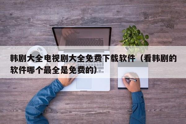 韩剧大全电视剧大全免费下载软件(看韩剧的软件哪个最全是免费的)