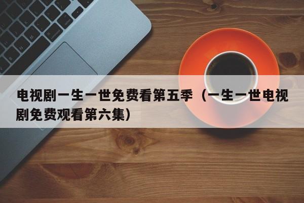 电视剧一生一世免费看第五季（一生一世电视剧免费观看第六集）