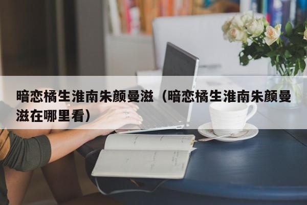 暗恋橘生淮南朱颜曼滋（暗恋橘生淮南朱颜曼滋在哪里看）