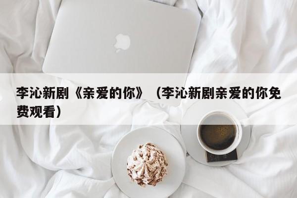 李沁新剧《亲爱的你》（李沁新剧亲爱的你免费观看）