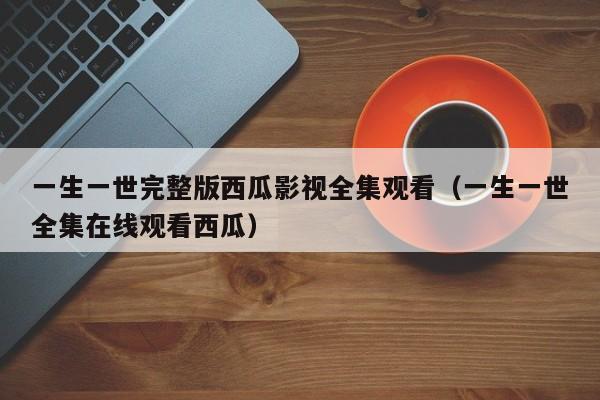 一生一世完整版西瓜影视全集观看（一生一世全集在线观看西瓜）