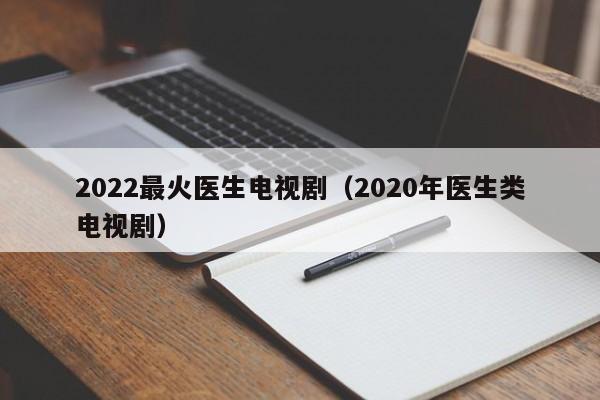 2022最火医生电视剧（2020年医生类电视剧）