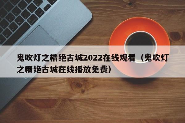 鬼吹灯之精绝古城2022在线观看（鬼吹灯之精绝古城在线播放免费）