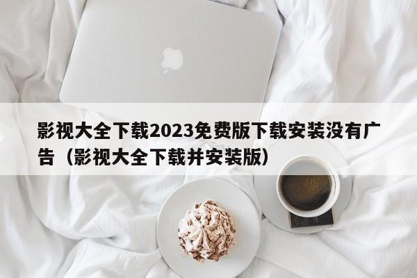影视大全下载2023免费版下载安装没有广告（影视大全下载并安装版）
