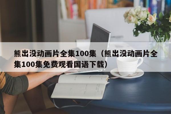 熊出没动画片全集100集(熊出没动画片全集100集免费观看国语下载)