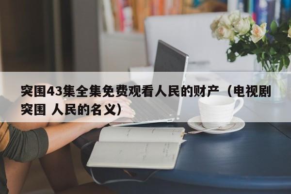突围43集全集免费观看人民的财产（电视剧突围 人民的名义）