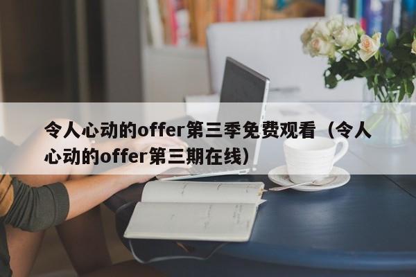 令人心动的offer第三季免费观看(令人心动的offer第三期在线)