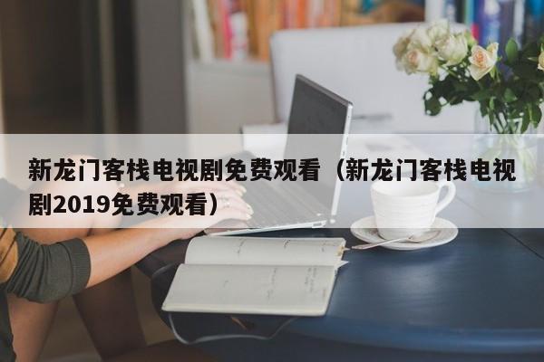 新龙门客栈电视剧免费观看(新龙门客栈电视剧2019免费观看)